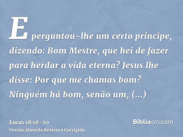 E perguntou-lhe um certo príncipe, dizendo: Bom Mestre, que hei de fazer para herdar a vida eterna?Jesus lhe disse: Por que me chamas bom? Ninguém há bom, senão