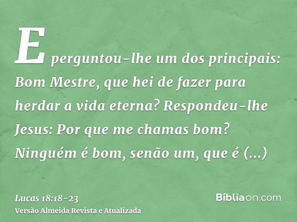 E perguntou-lhe um dos principais: Bom Mestre, que hei de fazer para herdar a vida eterna?Respondeu-lhe Jesus: Por que me chamas bom? Ninguém é bom, senão um, q