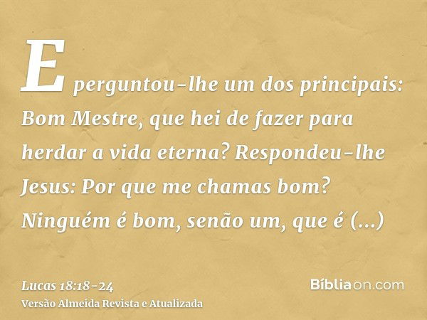 E perguntou-lhe um dos principais: Bom Mestre, que hei de fazer para herdar a vida eterna?Respondeu-lhe Jesus: Por que me chamas bom? Ninguém é bom, senão um, q