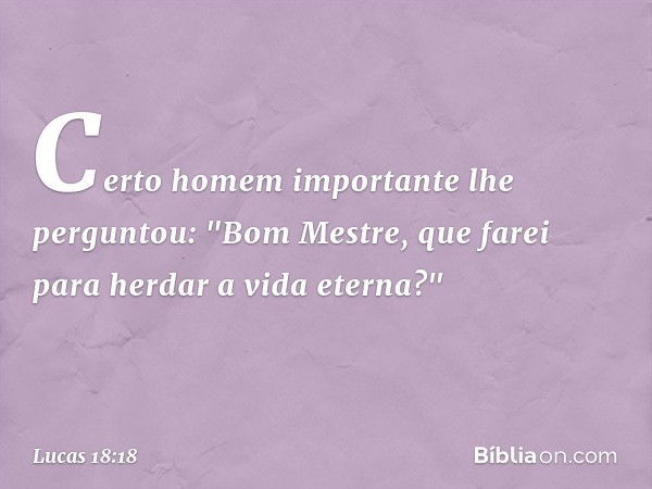 Certo homem importante lhe perguntou: "Bom Mestre, que farei para herdar a vida eterna?" -- Lucas 18:18