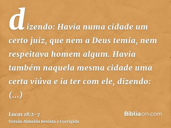 dizendo: Havia numa cidade um certo juiz, que nem a Deus temia, nem respeitava homem algum.Havia também naquela mesma cidade uma certa viúva e ia ter com ele, d