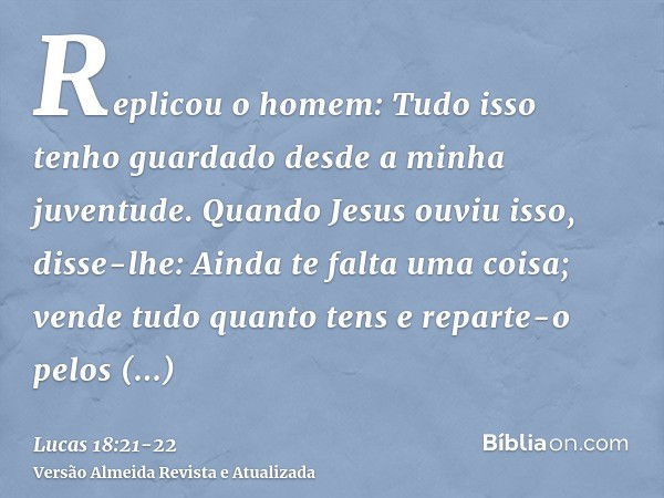 Replicou o homem: Tudo isso tenho guardado desde a minha juventude.Quando Jesus ouviu isso, disse-lhe: Ainda te falta uma coisa; vende tudo quanto tens e repart