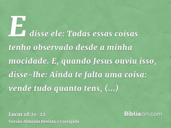 E disse ele: Todas essas coisas tenho observado desde a minha mocidade.E, quando Jesus ouviu isso, disse-lhe: Ainda te falta uma coisa: vende tudo quanto tens, 