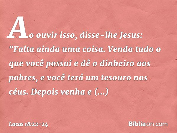 Ao ouvir isso, disse-lhe Jesus: "Falta ainda uma coisa. Venda tudo o que você possui e dê o dinheiro aos pobres, e você terá um tesouro nos céus. Depois venha e