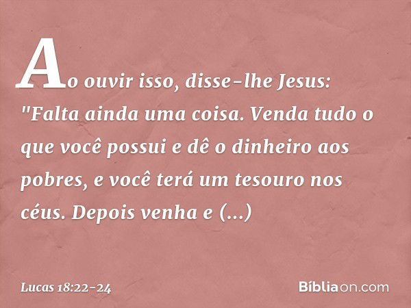 Ao ouvir isso, disse-lhe Jesus: "Falta ainda uma coisa. Venda tudo o que você possui e dê o dinheiro aos pobres, e você terá um tesouro nos céus. Depois venha e