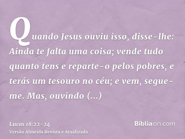 Quando Jesus ouviu isso, disse-lhe: Ainda te falta uma coisa; vende tudo quanto tens e reparte-o pelos pobres, e terás um tesouro no céu; e vem, segue-me.Mas, o