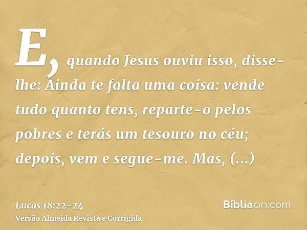 E, quando Jesus ouviu isso, disse-lhe: Ainda te falta uma coisa: vende tudo quanto tens, reparte-o pelos pobres e terás um tesouro no céu; depois, vem e segue-m