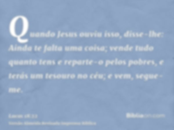 Quando Jesus ouviu isso, disse-lhe: Ainda te falta uma coisa; vende tudo quanto tens e reparte-o pelos pobres, e terás um tesouro no céu; e vem, segue-me.