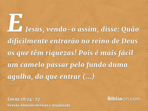 E Jesus, vendo-o assim, disse: Quão dificilmente entrarão no reino de Deus os que têm riquezas!Pois é mais fácil um camelo passar pelo fundo duma agulha, do que