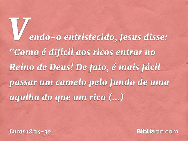 Vendo-o entristecido, Jesus disse: "Como é difícil aos ricos entrar no Reino de Deus! De fato, é mais fácil passar um camelo pelo fundo de uma agulha do que um 