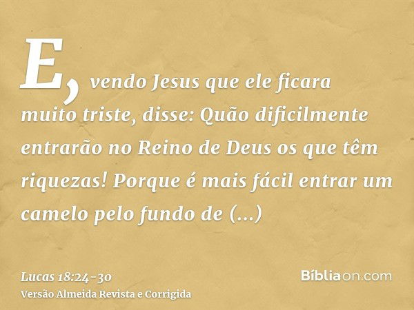 E, vendo Jesus que ele ficara muito triste, disse: Quão dificilmente entrarão no Reino de Deus os que têm riquezas!Porque é mais fácil entrar um camelo pelo fun