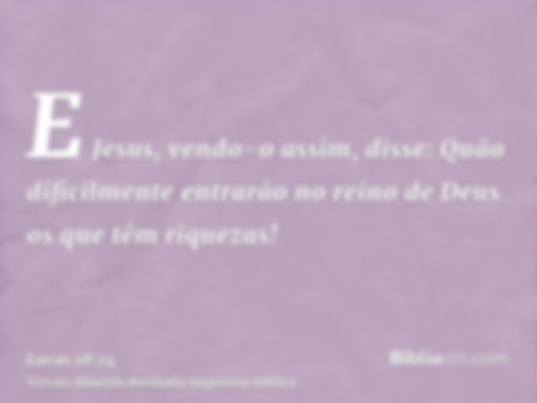 E Jesus, vendo-o assim, disse: Quão dificilmente entrarão no reino de Deus os que têm riquezas!