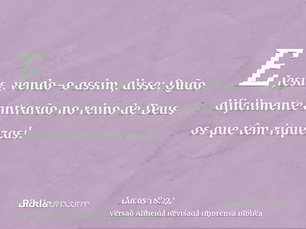 E Jesus, vendo-o assim, disse: Quão dificilmente entrarão no reino de Deus os que têm riquezas!