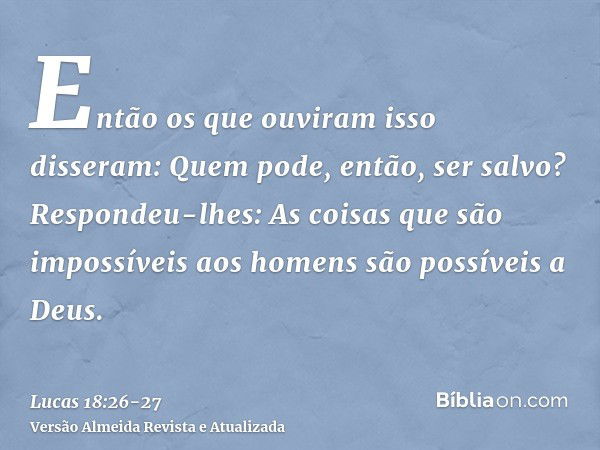 Então os que ouviram isso disseram: Quem pode, então, ser salvo?Respondeu-lhes: As coisas que são impossíveis aos homens são possíveis a Deus.