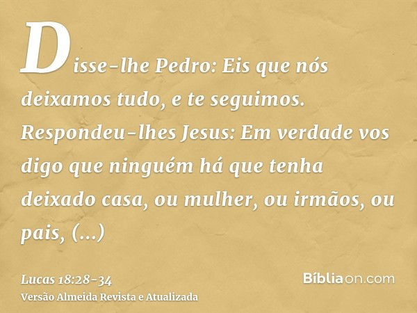 Disse-lhe Pedro: Eis que nós deixamos tudo, e te seguimos.Respondeu-lhes Jesus: Em verdade vos digo que ninguém há que tenha deixado casa, ou mulher, ou irmãos,