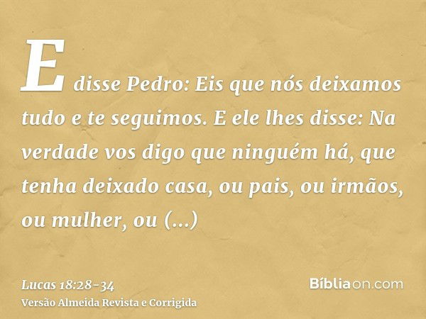 E disse Pedro: Eis que nós deixamos tudo e te seguimos.E ele lhes disse: Na verdade vos digo que ninguém há, que tenha deixado casa, ou pais, ou irmãos, ou mulh