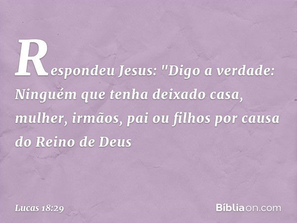 Respondeu Jesus: "Digo a verdade: Ninguém que tenha deixado casa, mulher, irmãos, pai ou filhos por causa do Reino de Deus -- Lucas 18:29