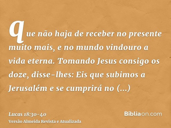 que não haja de receber no presente muito mais, e no mundo vindouro a vida eterna.Tomando Jesus consigo os doze, disse-lhes: Eis que subimos a Jerusalém e se cu