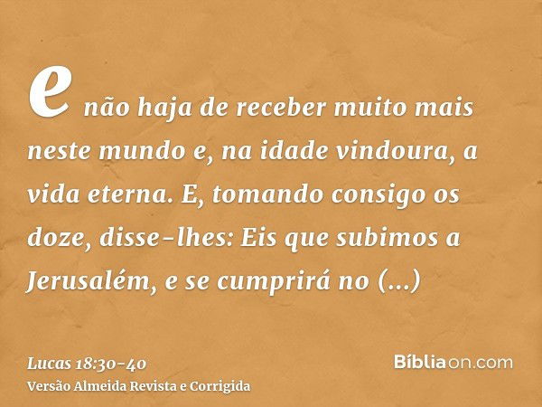 e não haja de receber muito mais neste mundo e, na idade vindoura, a vida eterna.E, tomando consigo os doze, disse-lhes: Eis que subimos a Jerusalém, e se cumpr