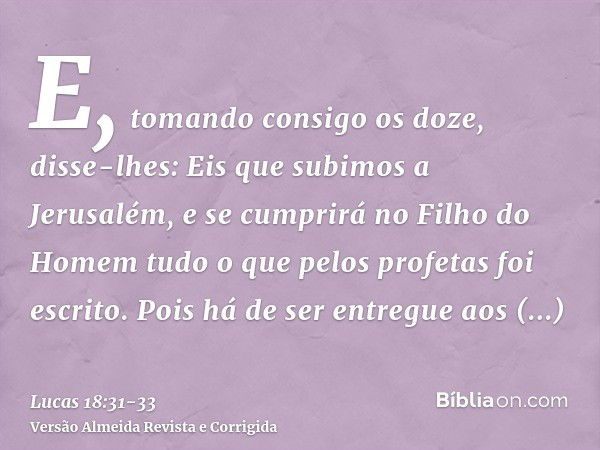 E, tomando consigo os doze, disse-lhes: Eis que subimos a Jerusalém, e se cumprirá no Filho do Homem tudo o que pelos profetas foi escrito.Pois há de ser entreg