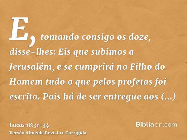 E, tomando consigo os doze, disse-lhes: Eis que subimos a Jerusalém, e se cumprirá no Filho do Homem tudo o que pelos profetas foi escrito.Pois há de ser entreg