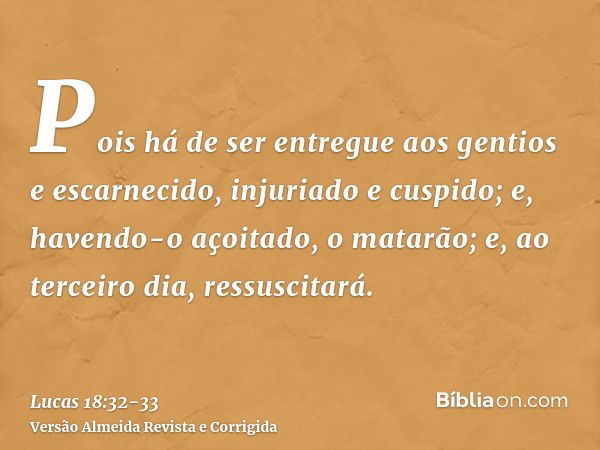 Pois há de ser entregue aos gentios e escarnecido, injuriado e cuspido;e, havendo-o açoitado, o matarão; e, ao terceiro dia, ressuscitará.