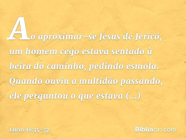 Ao aproximar-se Jesus de Jericó, um homem cego estava sentado à beira do caminho, pedindo esmola. Quando ouviu a multidão passando, ele perguntou o que estava a