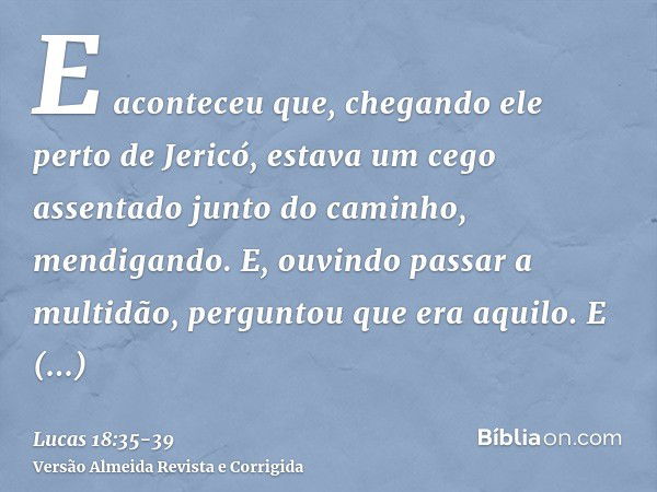 E aconteceu que, chegando ele perto de Jericó, estava um cego assentado junto do caminho, mendigando.E, ouvindo passar a multidão, perguntou que era aquilo.E di