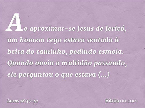 Ao aproximar-se Jesus de Jericó, um homem cego estava sentado à beira do caminho, pedindo esmola. Quando ouviu a multidão passando, ele perguntou o que estava a