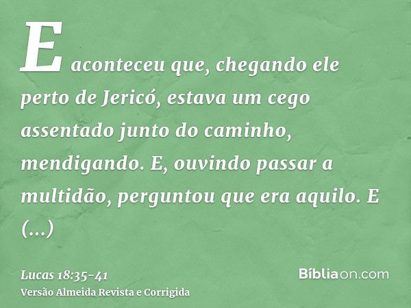 E aconteceu que, chegando ele perto de Jericó, estava um cego assentado junto do caminho, mendigando.E, ouvindo passar a multidão, perguntou que era aquilo.E di