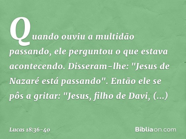 Quando ouviu a multidão passando, ele perguntou o que estava acontecendo. Disseram-lhe: "Jesus de Nazaré está passando". Então ele se pôs a gritar: "Jesus, filh