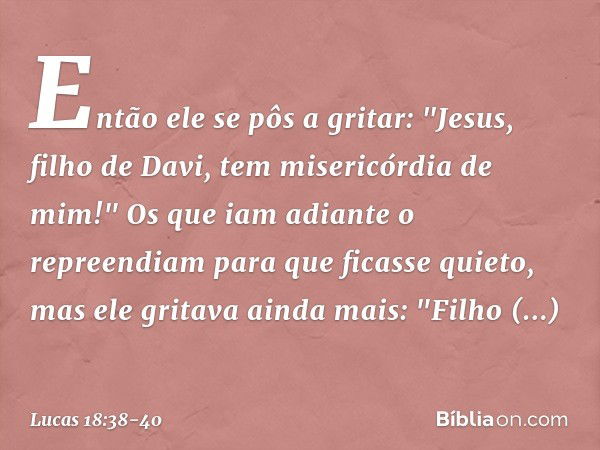 Então ele se pôs a gritar: "Jesus, filho de Davi, tem misericórdia de mim!" Os que iam adiante o repreendiam para que ficasse quieto, mas ele gritava ainda mais