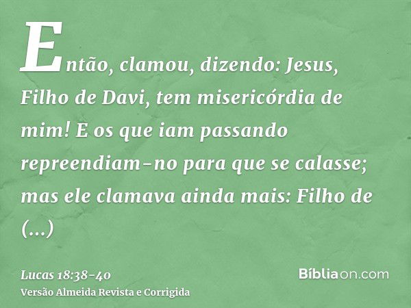 Então, clamou, dizendo: Jesus, Filho de Davi, tem misericórdia de mim!E os que iam passando repreendiam-no para que se calasse; mas ele clamava ainda mais: Filh