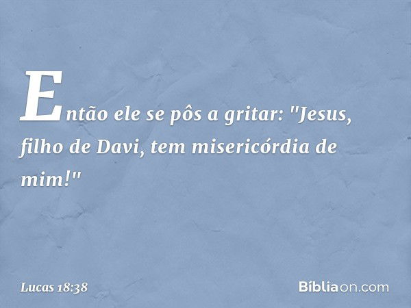 Então ele se pôs a gritar: "Jesus, filho de Davi, tem misericórdia de mim!" -- Lucas 18:38