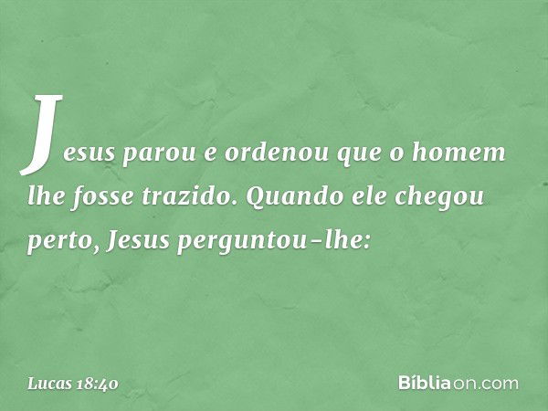 Jesus parou e ordenou que o homem lhe fosse trazido. Quando ele chegou perto, Jesus perguntou-lhe: -- Lucas 18:40