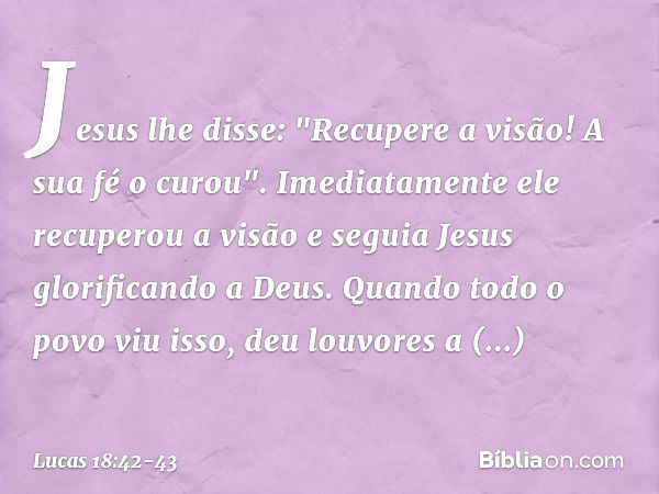 Jesus lhe disse: "Recupere a visão! A sua fé o curou". Imediatamente ele recuperou a visão e seguia Jesus glorificando a Deus. Quando todo o povo viu isso, deu 