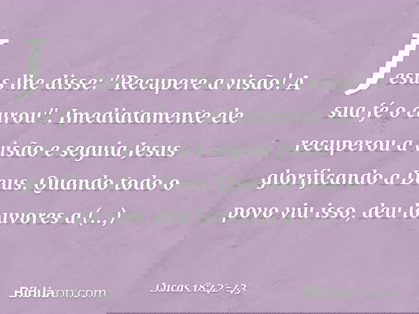 Jesus lhe disse: "Recupere a visão! A sua fé o curou". Imediatamente ele recuperou a visão e seguia Jesus glorificando a Deus. Quando todo o povo viu isso, deu