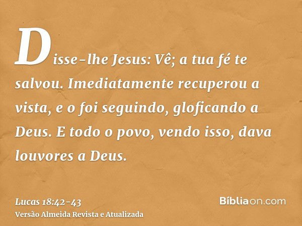 Disse-lhe Jesus: Vê; a tua fé te salvou.Imediatamente recuperou a vista, e o foi seguindo, gloficando a Deus. E todo o povo, vendo isso, dava louvores a Deus.