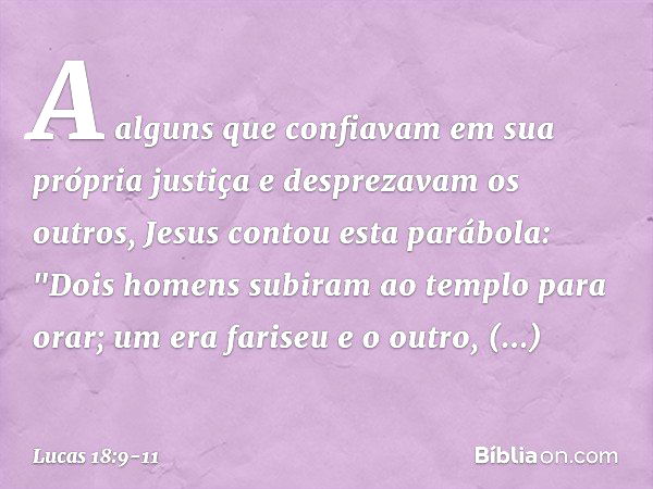 A alguns que confiavam em sua própria justiça e desprezavam os outros, Jesus contou esta parábola: "Dois homens subiram ao templo para orar; um era fariseu e o 