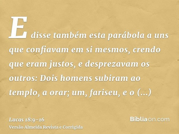 E disse também esta parábola a uns que confiavam em si mesmos, crendo que eram justos, e desprezavam os outros:Dois homens subiram ao templo, a orar; um, farise