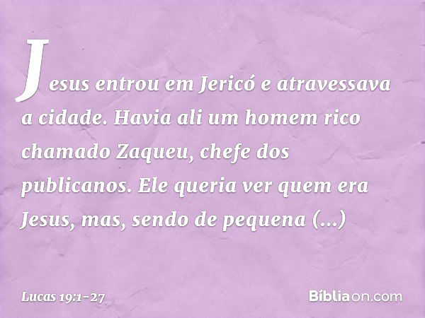 Jesus entrou em Jericó e atravessava a cidade. Havia ali um homem rico chamado Zaqueu, chefe dos publicanos. Ele queria ver quem era Jesus, mas, sendo de pequen