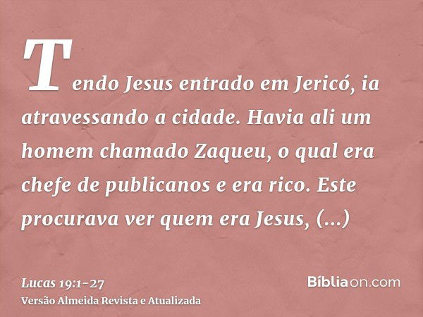 Tendo Jesus entrado em Jericó, ia atravessando a cidade.Havia ali um homem chamado Zaqueu, o qual era chefe de publicanos e era rico.Este procurava ver quem era