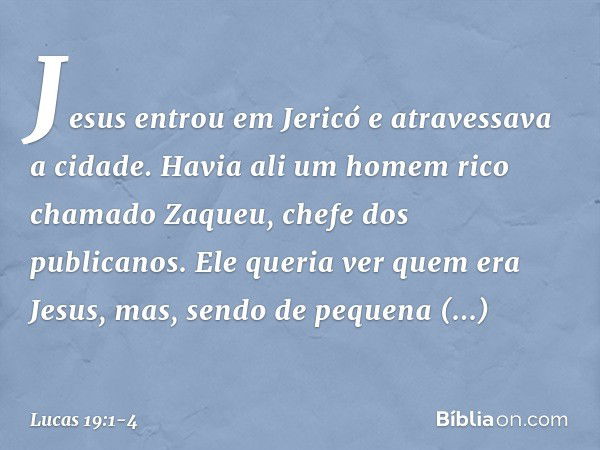 Jesus entrou em Jericó e atravessava a cidade. Havia ali um homem rico chamado Zaqueu, chefe dos publicanos. Ele queria ver quem era Jesus, mas, sendo de pequen