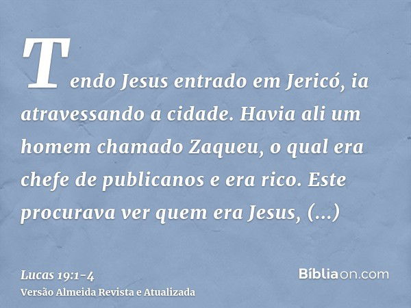 Tendo Jesus entrado em Jericó, ia atravessando a cidade.Havia ali um homem chamado Zaqueu, o qual era chefe de publicanos e era rico.Este procurava ver quem era