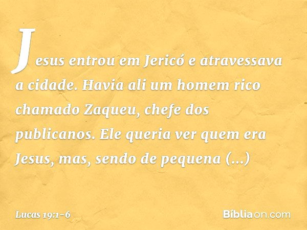 Jesus entrou em Jericó e atravessava a cidade. Havia ali um homem rico chamado Zaqueu, chefe dos publicanos. Ele queria ver quem era Jesus, mas, sendo de pequen