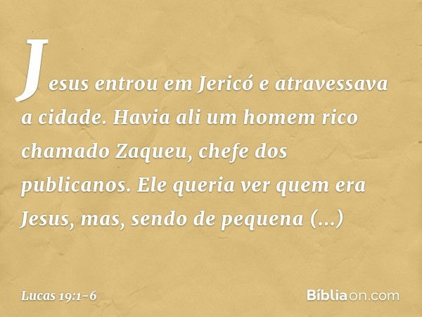 Jesus entrou em Jericó e atravessava a cidade. Havia ali um homem rico chamado Zaqueu, chefe dos publicanos. Ele queria ver quem era Jesus, mas, sendo de pequen