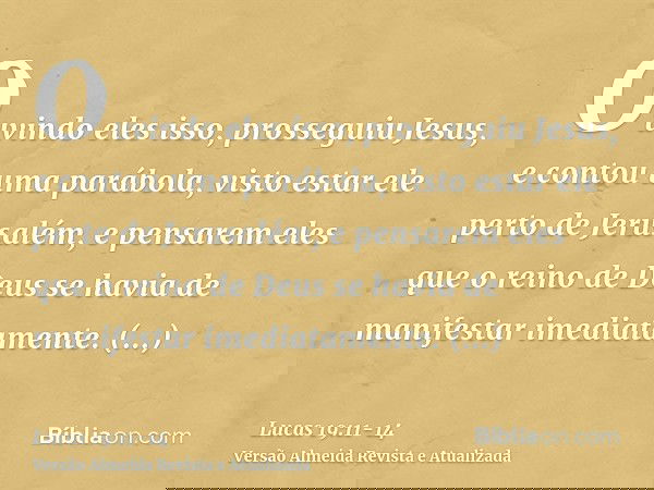 Ouvindo eles isso, prosseguiu Jesus, e contou uma parábola, visto estar ele perto de Jerusalém, e pensarem eles que o reino de Deus se havia de manifestar imedi