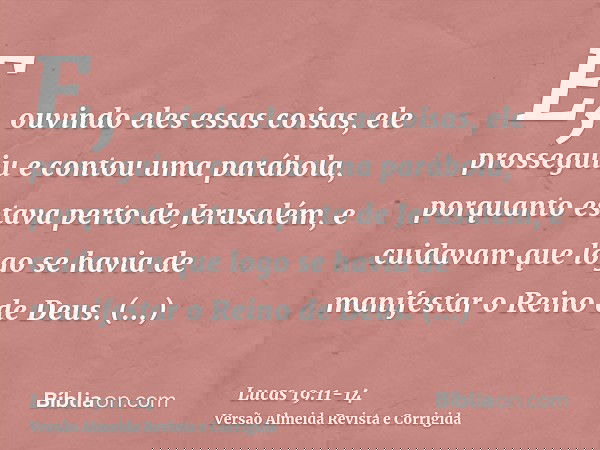 E, ouvindo eles essas coisas, ele prosseguiu e contou uma parábola, porquanto estava perto de Jerusalém, e cuidavam que logo se havia de manifestar o Reino de D