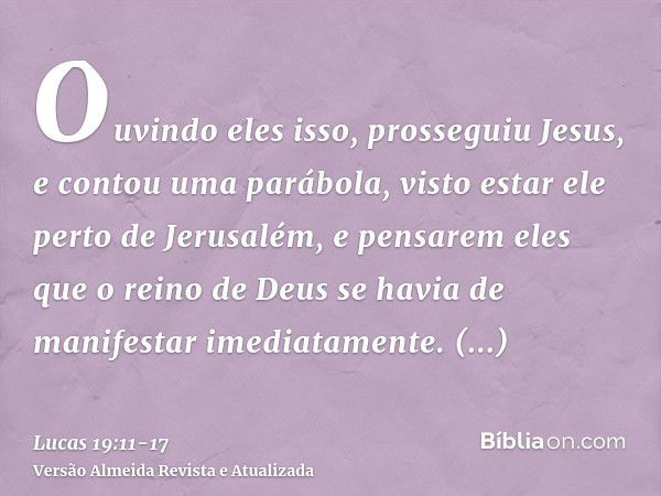 Ouvindo eles isso, prosseguiu Jesus, e contou uma parábola, visto estar ele perto de Jerusalém, e pensarem eles que o reino de Deus se havia de manifestar imedi