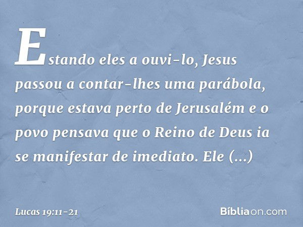 Estando eles a ouvi-lo, Jesus passou a contar-lhes uma parábola, porque estava perto de Jerusalém e o povo pensava que o Reino de Deus ia se manifestar de imedi